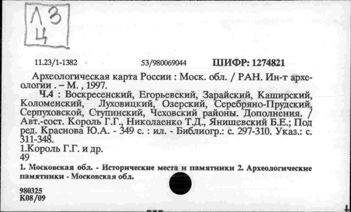 ﻿11.23/1-1382	53/980069044 ШИФР: 1274821
Археологическая карта России : Моск. обл. / РАН. Ин-т археологии . - М., 1997.
4.4 : Воскресенский, Егорьевский, Зарайский, Каширский, Коломенский, Луховицкий, Озерский, Серебряно-Прудский, Серпуховской, Ступинский, Чеховский районы. Дополнения. / Авт.-сост. Король Г.Г., Николаенко Т.Д., Янишевский Б.Е.; Под ^эед.^К^аснова Ю.А. - 349 с. : ил. - Библиогр.: с. 297-310. Указ.: с. І.Король Г.Г. и др.
49
1. Московская обл. - Исторические места и памятники 2. Археологические памятники - Московская обл.
980325
К08/09